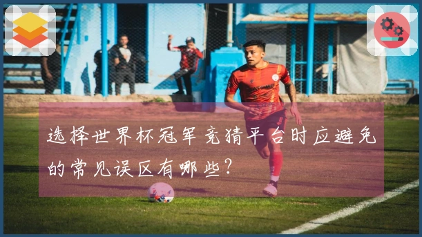 选择世界杯冠军竞猜平台时应避免的常见误区有哪些？
